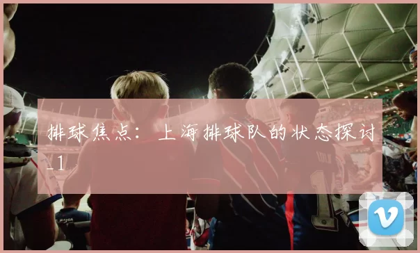 排球焦点：上海排球队的状态探讨_1