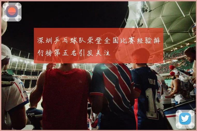 深圳乒乓球队荣登全国比赛经验排行榜第五名引发关注