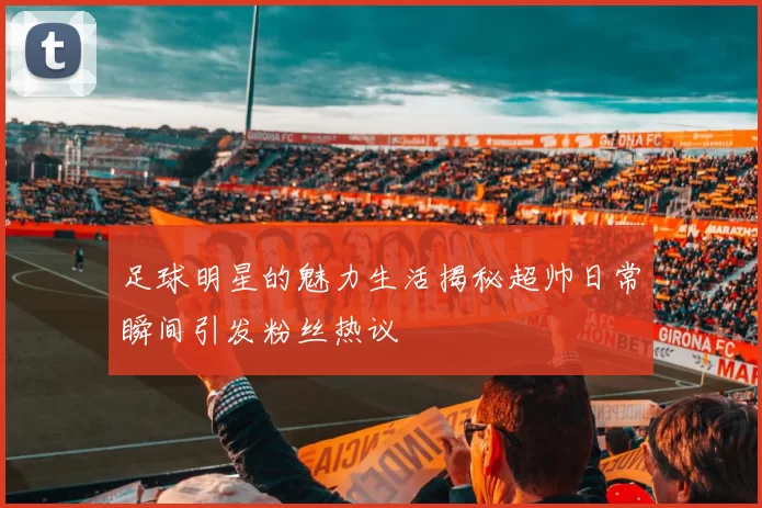 足球明星的魅力生活揭秘超帅日常瞬间引发粉丝热议