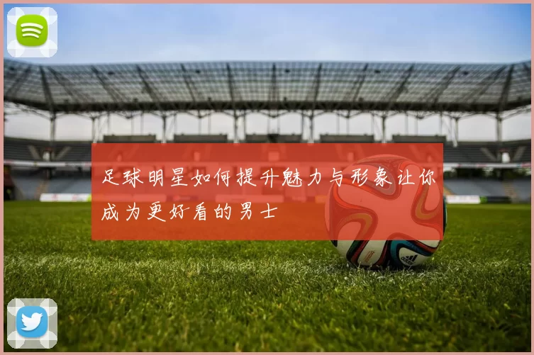 足球明星如何提升魅力与形象让你成为更好看的男士
