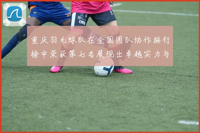 重庆羽毛球队在全国团队协作排行榜中荣获第七名展现出卓越实力与团结精神