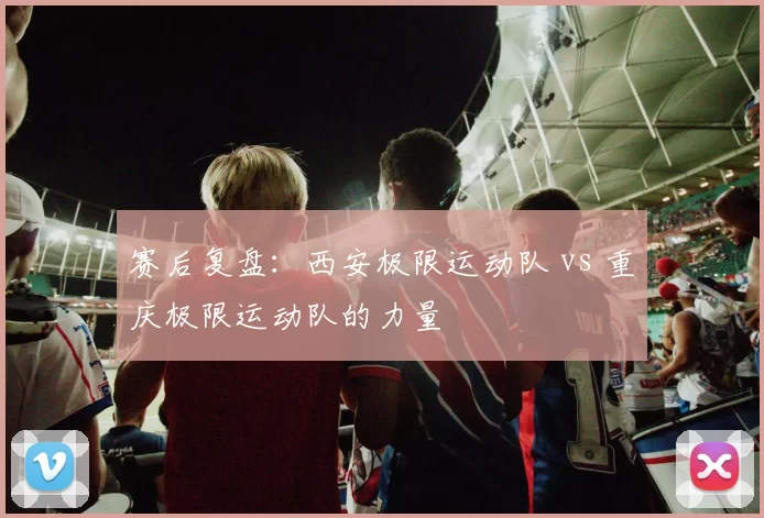 赛后复盘：西安极限运动队 vs 重庆极限运动队的力量