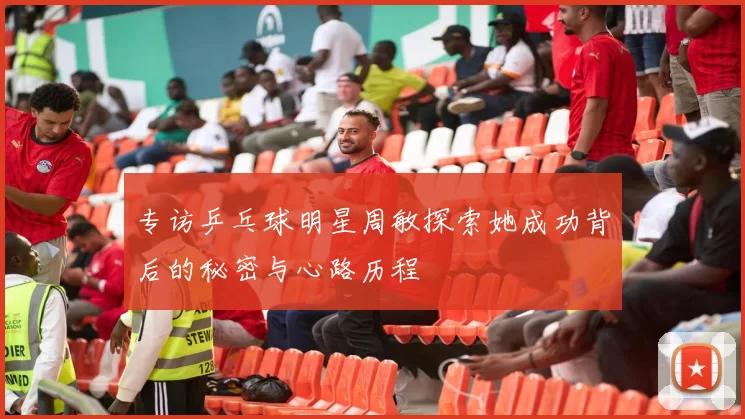 专访乒乓球明星周敏探索她成功背后的秘密与心路历程