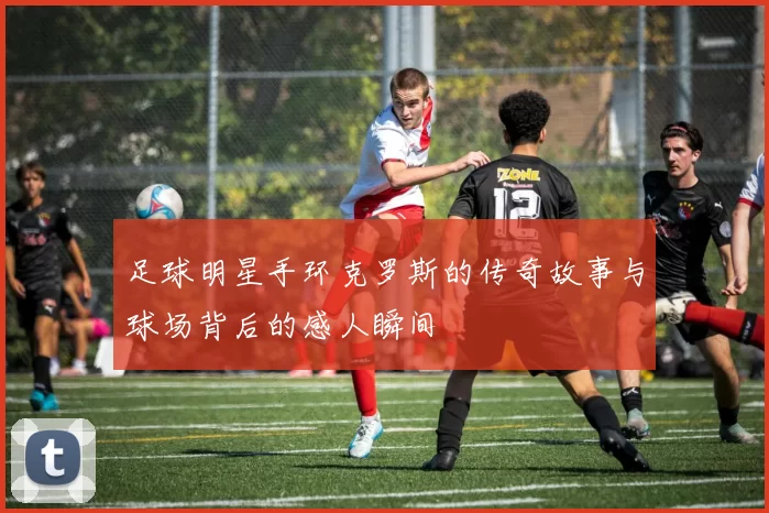 足球明星手环克罗斯的传奇故事与球场背后的感人瞬间