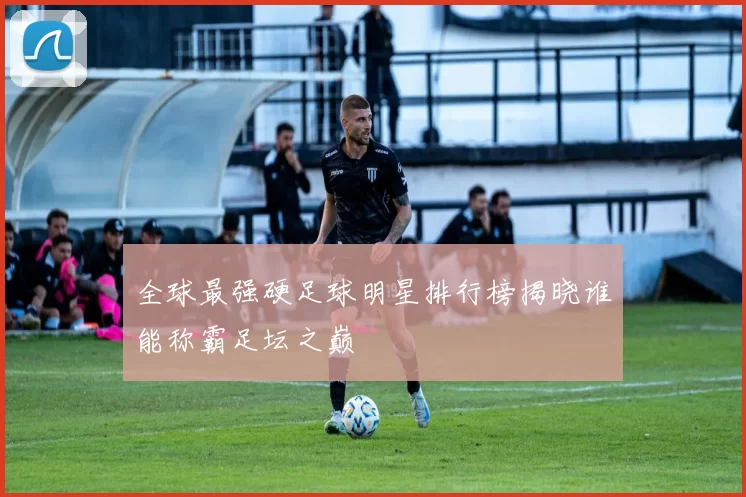 全球最强硬足球明星排行榜揭晓谁能称霸足坛之巅