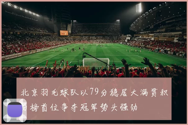 北京羽毛球队以79分稳居大满贯积分榜首位争夺冠军势头强劲